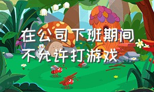 在公司下班期间不允许打游戏