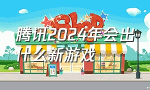 腾讯2024年会出什么新游戏