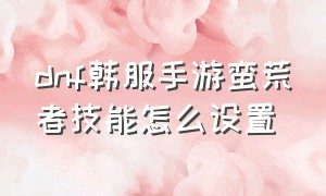 dnf韩服手游蛮荒者技能怎么设置