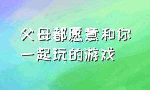 父母都愿意和你一起玩的游戏