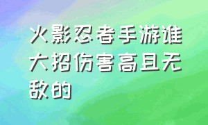 火影忍者手游谁大招伤害高且无敌的