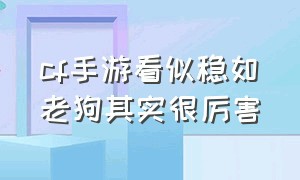 cf手游看似稳如老狗其实很厉害