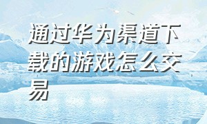 通过华为渠道下载的游戏怎么交易