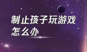 制止孩子玩游戏怎么办