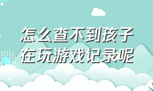 怎么查不到孩子在玩游戏记录呢