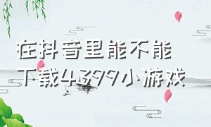 在抖音里能不能下载4399小游戏