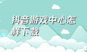 抖音游戏中心怎样下载