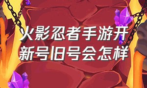 火影忍者手游开新号旧号会怎样