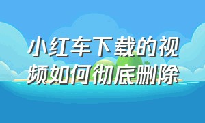 小红车下载的视频如何彻底删除