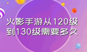 火影手游从120级到130级需要多久