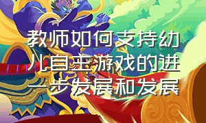 教师如何支持幼儿自主游戏的进一步发展和发展