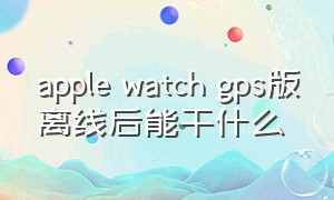 apple watch gps版离线后能干什么