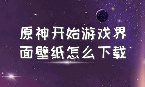 原神开始游戏界面壁纸怎么下载