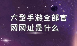 大型手游全部官网网址是什么