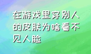 在游戏里穿别人的皮肤为啥看不见人脸