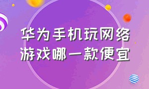 华为手机玩网络游戏哪一款便宜