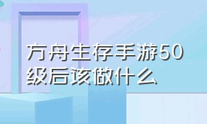 方舟生存手游50级后该做什么