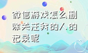 微信游戏怎么删除关注我的人的记录呢