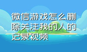 微信游戏怎么删除关注我的人的记录视频