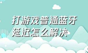 打游戏普通蓝牙延迟怎么解决