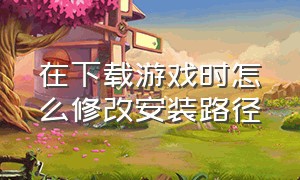 在下载游戏时怎么修改安装路径