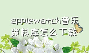 applewatch音乐资料库怎么下载