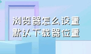 浏览器怎么设置默认下载器位置