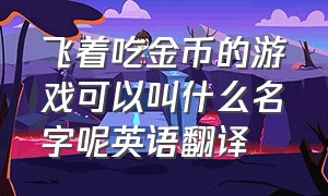 飞着吃金币的游戏可以叫什么名字呢英语翻译