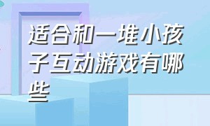 适合和一堆小孩子互动游戏有哪些