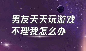 男友天天玩游戏不理我怎么办