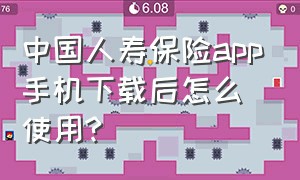 中国人寿保险app手机下载后怎么使用?