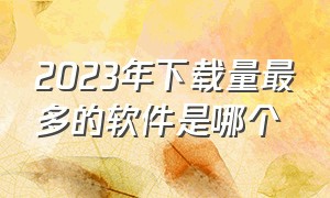 2023年下载量最多的软件是哪个