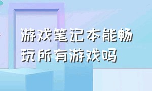 游戏笔记本能畅玩所有游戏吗