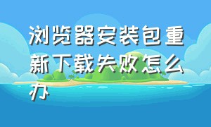 浏览器安装包重新下载失败怎么办