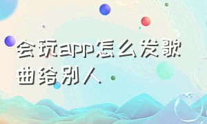 会玩app怎么发歌曲给别人