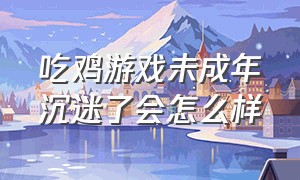 吃鸡游戏未成年沉迷了会怎么样