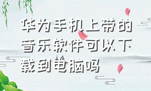 华为手机上带的音乐软件可以下载到电脑吗