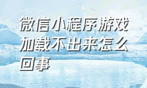 微信小程序游戏加载不出来怎么回事