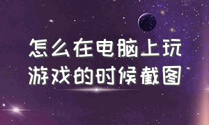 怎么在电脑上玩游戏的时候截图