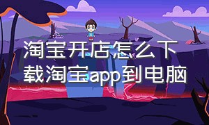 淘宝开店怎么下载淘宝app到电脑