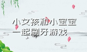 小女孩和小宝宝一起刷牙游戏