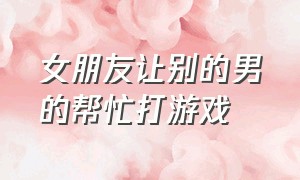 女朋友让别的男的帮忙打游戏