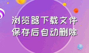 浏览器下载文件保存后自动删除