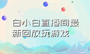 白小白直播间最新回放玩游戏