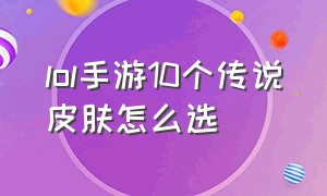 lol手游10个传说皮肤怎么选