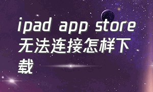 ipad app store无法连接怎样下载