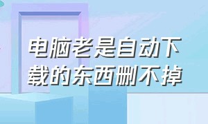 电脑老是自动下载的东西删不掉