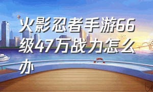 火影忍者手游66级47万战力怎么办