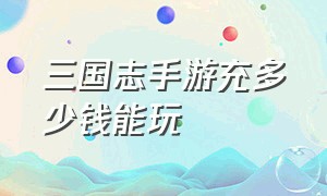 三国志手游充多少钱能玩