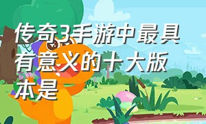 传奇3手游中最具有意义的十大版本是